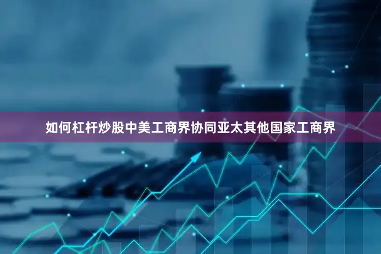 如何杠杆炒股中美工商界协同亚太其他国家工商界