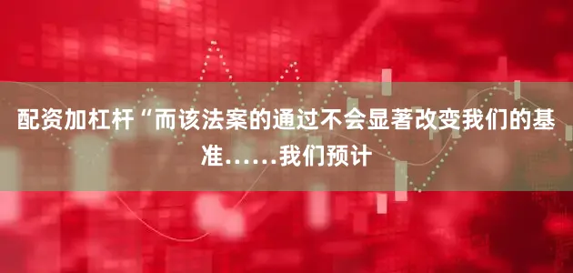 配资加杠杆“而该法案的通过不会显著改变我们的基准……我们预计