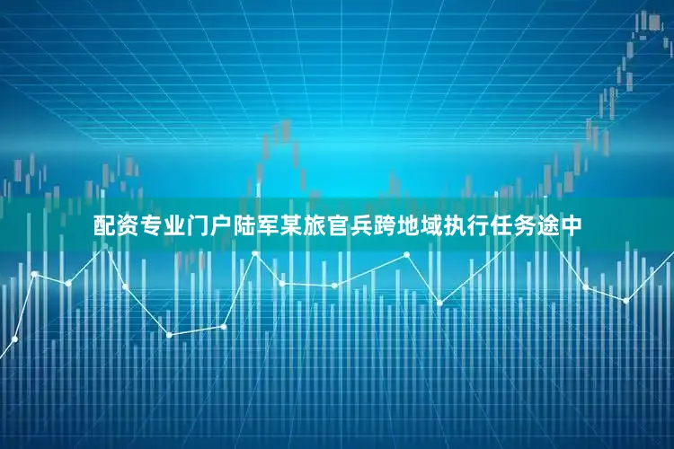 配资专业门户陆军某旅官兵跨地域执行任务途中