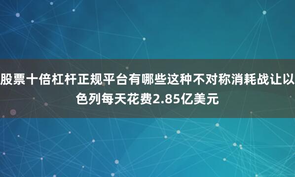 股票十倍杠杆正规平台有哪些这种不对称消耗战让以色列每天花费2.85亿美元