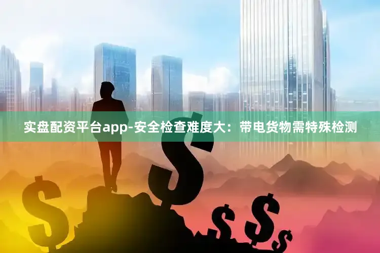 实盘配资平台app-安全检查难度大：带电货物需特殊检测
