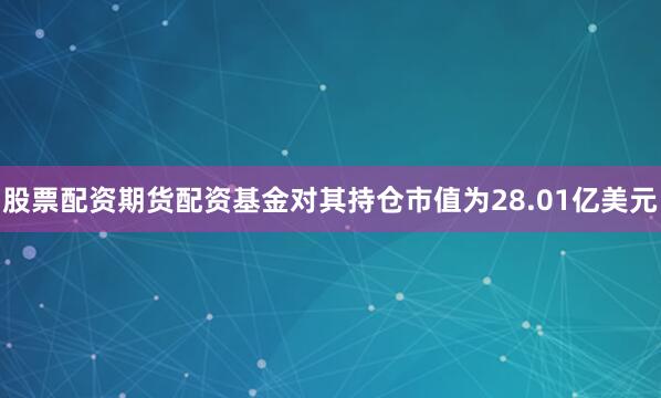股票配资期货配资基金对其持仓市值为28.01亿美元