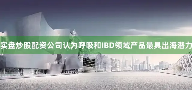 实盘炒股配资公司认为呼吸和IBD领域产品最具出海潜力