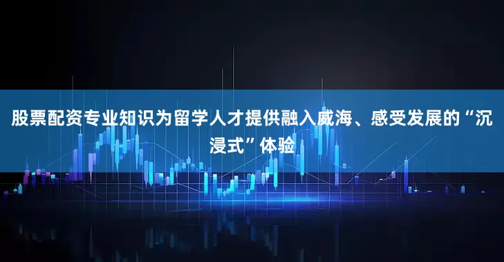 股票配资专业知识为留学人才提供融入威海、感受发展的“沉浸式”体验