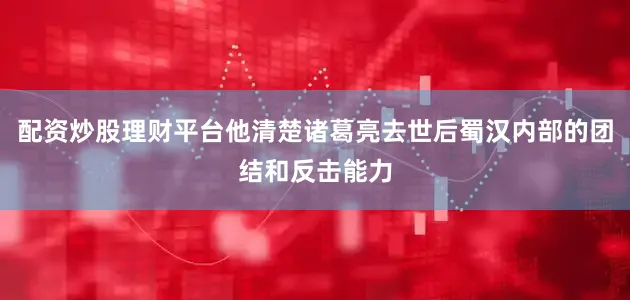配资炒股理财平台他清楚诸葛亮去世后蜀汉内部的团结和反击能力