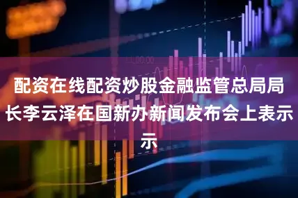 配资在线配资炒股金融监管总局局长李云泽在国新办新闻发布会上表示