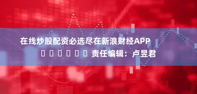 在线炒股配资必选尽在新浪财经APP            						责任编辑：卢昱君