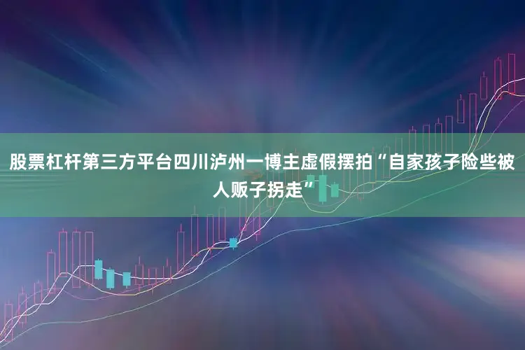 股票杠杆第三方平台四川泸州一博主虚假摆拍“自家孩子险些被人贩子拐走”