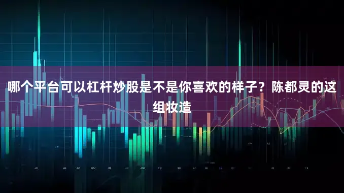 哪个平台可以杠杆炒股是不是你喜欢的样子？陈都灵的这组妆造