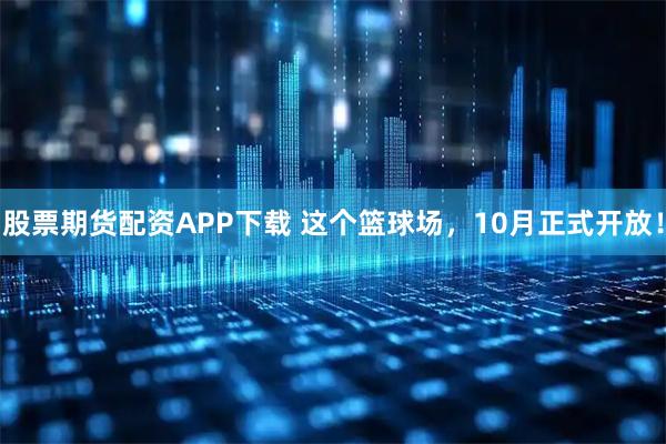 股票期货配资APP下载 这个篮球场，10月正式开放！