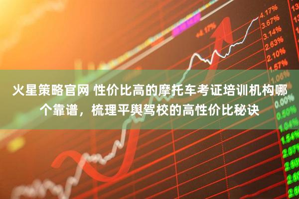火星策略官网 性价比高的摩托车考证培训机构哪个靠谱，梳理平舆驾校的高性价比秘诀
