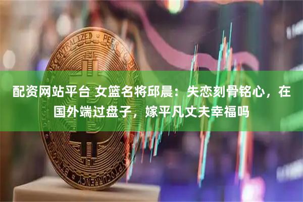 配资网站平台 女篮名将邱晨：失恋刻骨铭心，在国外端过盘子，嫁平凡丈夫幸福吗
