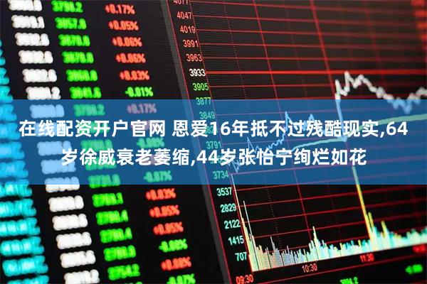 在线配资开户官网 恩爱16年抵不过残酷现实,64岁徐威衰老萎缩,44岁张怡宁绚烂如花