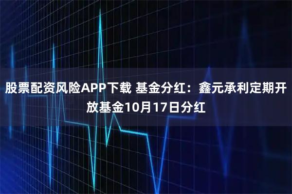 股票配资风险APP下载 基金分红：鑫元承利定期开放基金10月17日分红