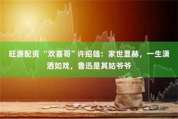 旺源配资 “欢喜哥”许绍雄：家世显赫，一生潇洒如戏，鲁迅是其姑爷爷