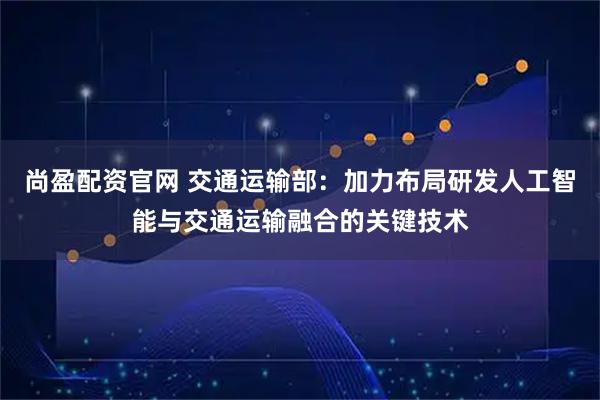 尚盈配资官网 交通运输部：加力布局研发人工智能与交通运输融合的关键技术
