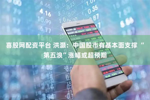 喜股网配资平台 洪灝：中国股市有基本面支撑 “第五浪”涨幅或超预期
