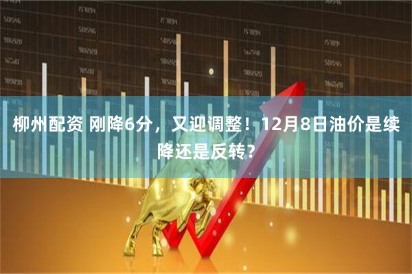 柳州配资 刚降6分，又迎调整！12月8日油价是续降还是反转？