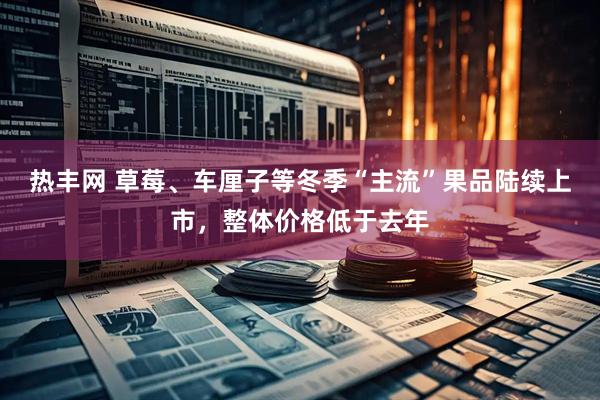 热丰网 草莓、车厘子等冬季“主流”果品陆续上市，整体价格低于去年