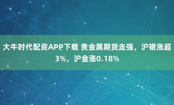 大牛时代配资APP下载 贵金属期货走强，沪银涨超3%，沪金涨0.18%
