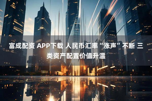 富成配资 APP下载 人民币汇率“涨声”不断 三类资产配置价值升温