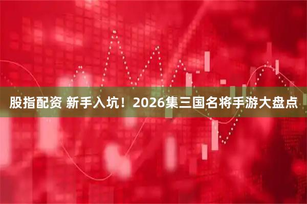 股指配资 新手入坑！2026集三国名将手游大盘点
