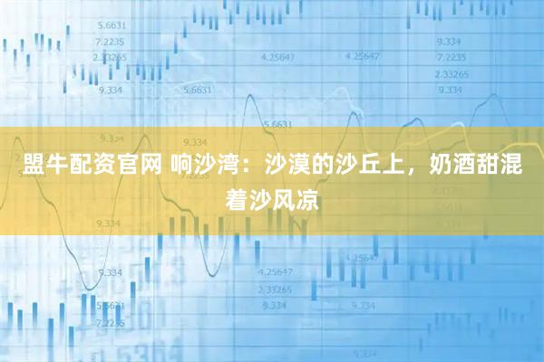 盟牛配资官网 响沙湾：沙漠的沙丘上，奶酒甜混着沙风凉